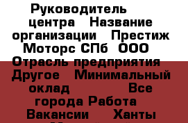 Руководитель call центра › Название организации ­ Престиж Моторс СПб, ООО › Отрасль предприятия ­ Другое › Минимальный оклад ­ 80 000 - Все города Работа » Вакансии   . Ханты-Мансийский,Нефтеюганск г.